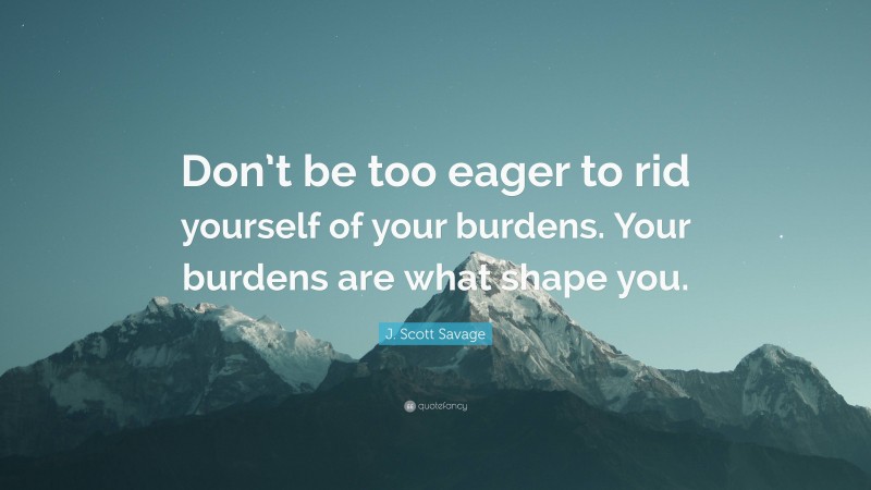 J. Scott Savage Quote: “Don’t be too eager to rid yourself of your burdens. Your burdens are what shape you.”