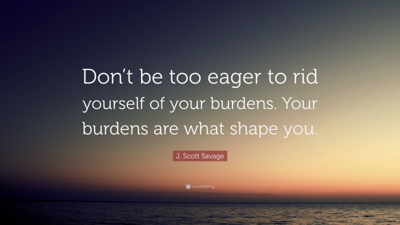 J. Scott Savage Quote: “Don’t be too eager to rid yourself of your burdens. Your burdens are what shape you.”