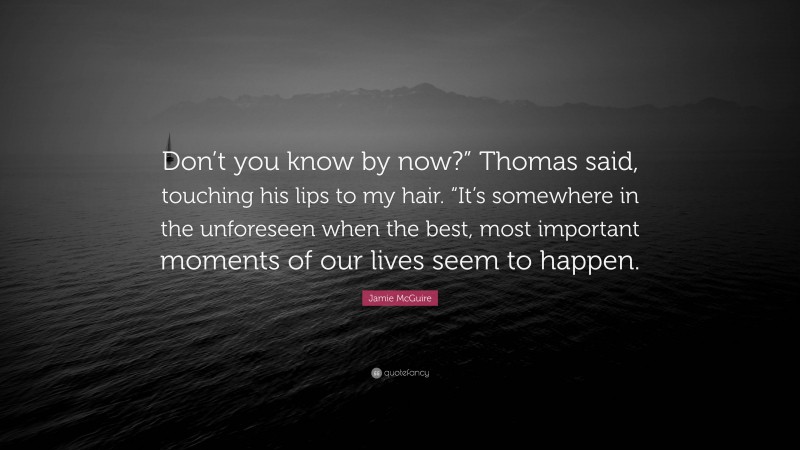 Jamie McGuire Quote: “Don’t you know by now?” Thomas said, touching his lips to my hair. “It’s somewhere in the unforeseen when the best, most important moments of our lives seem to happen.”