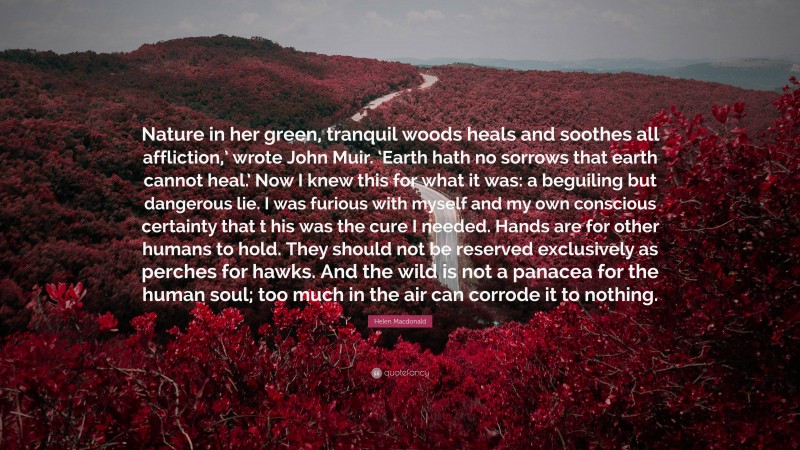 Helen Macdonald Quote: “Nature in her green, tranquil woods heals and soothes all affliction,’ wrote John Muir. ‘Earth hath no sorrows that earth cannot heal.’ Now I knew this for what it was: a beguiling but dangerous lie. I was furious with myself and my own conscious certainty that t his was the cure I needed. Hands are for other humans to hold. They should not be reserved exclusively as perches for hawks. And the wild is not a panacea for the human soul; too much in the air can corrode it to nothing.”