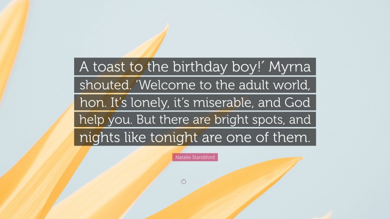 Natalie Standiford Quote: “A toast to the birthday boy!′ Myrna shouted. ‘Welcome to the adult world, hon. It’s lonely, it’s miserable, and God help you. But there are bright spots, and nights like tonight are one of them.”