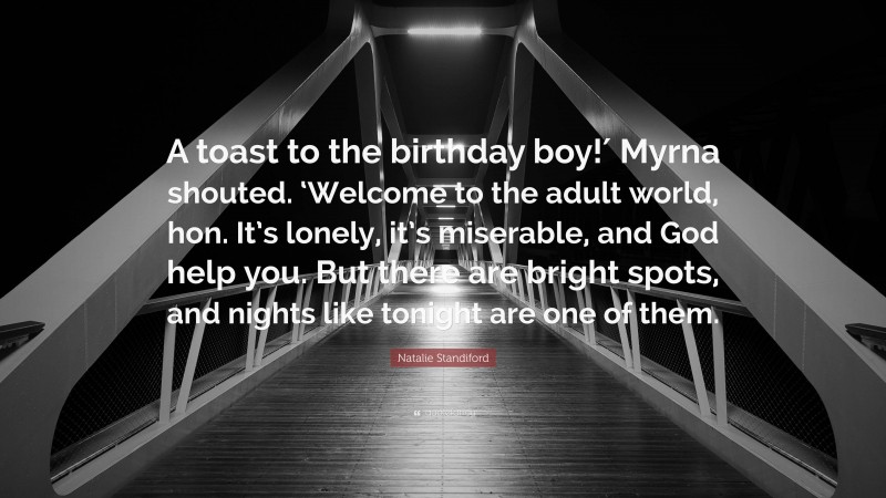 Natalie Standiford Quote: “A toast to the birthday boy!′ Myrna shouted. ‘Welcome to the adult world, hon. It’s lonely, it’s miserable, and God help you. But there are bright spots, and nights like tonight are one of them.”