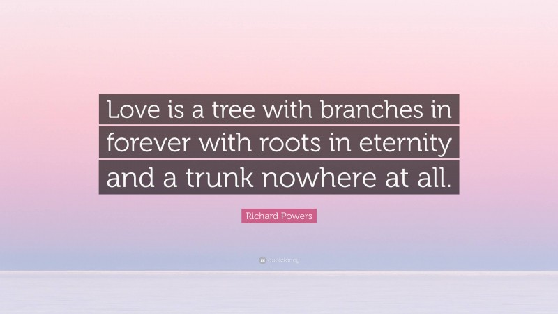 Richard Powers Quote: “Love is a tree with branches in forever with roots in eternity and a trunk nowhere at all.”