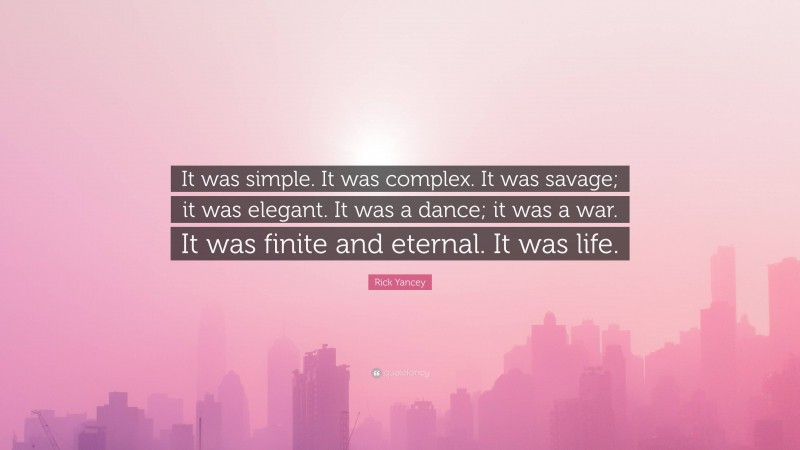 Rick Yancey Quote: “It was simple. It was complex. It was savage; it was elegant. It was a dance; it was a war. It was finite and eternal. It was life.”