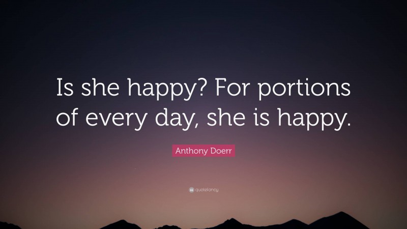 Anthony Doerr Quote: “Is she happy? For portions of every day, she is happy.”