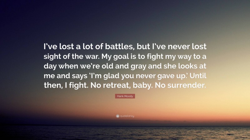 Hank Moody Quote: “I’ve lost a lot of battles, but I’ve never lost sight of the war. My goal is to fight my way to a day when we’re old and gray and she looks at me and says ‘I’m glad you never gave up.’ Until then, I fight. No retreat, baby. No surrender.”
