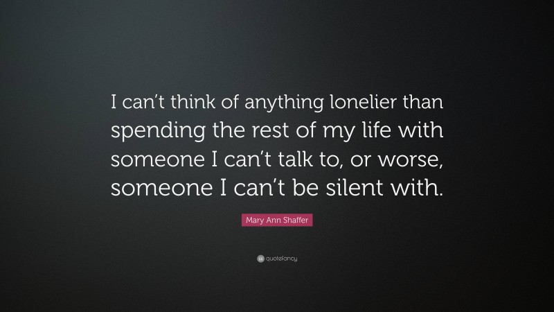 Mary Ann Shaffer Quote: “I can’t think of anything lonelier than spending the rest of my life with someone I can’t talk to, or worse, someone I can’t be silent with.”