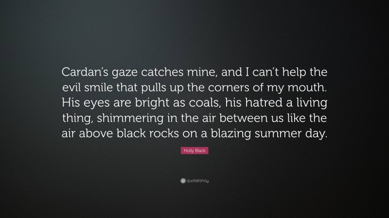 Holly Black Quote: “Cardan’s gaze catches mine, and I can’t help the evil smile that pulls up the corners of my mouth. His eyes are bright as coals, his hatred a living thing, shimmering in the air between us like the air above black rocks on a blazing summer day.”