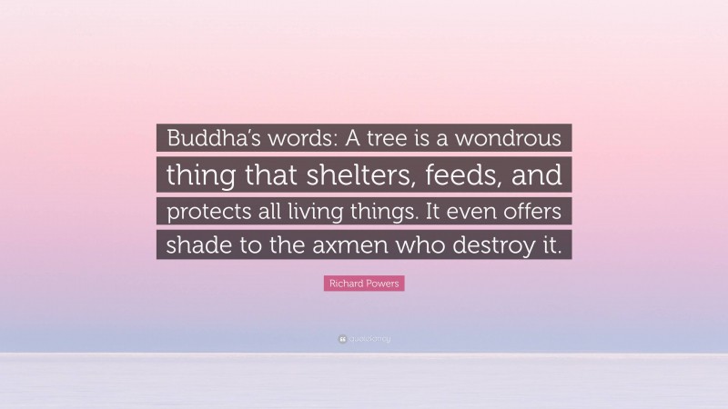 Richard Powers Quote: “Buddha’s words: A tree is a wondrous thing that shelters, feeds, and protects all living things. It even offers shade to the axmen who destroy it.”
