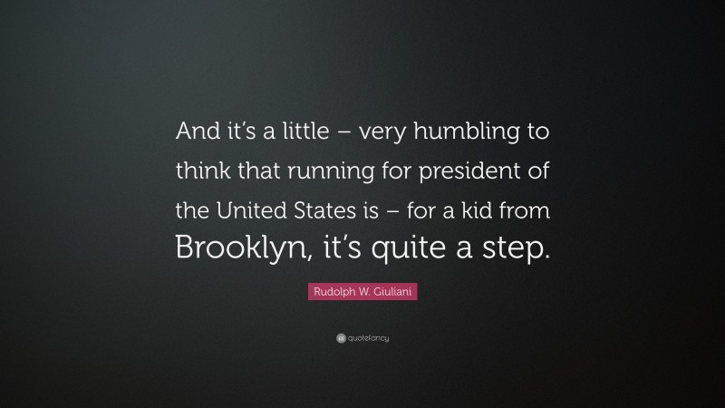Rudolph W. Giuliani Quote: “And it’s a little – very humbling to think that running for president of the United States is – for a kid from Brooklyn, it’s quite a step.”