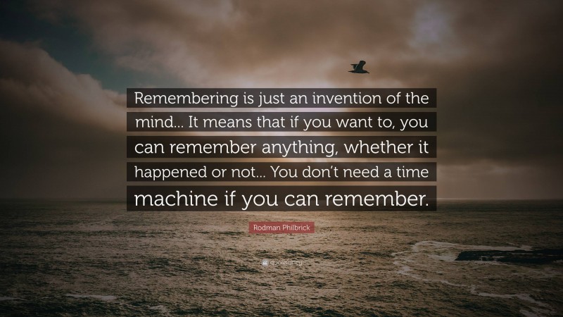 Rodman Philbrick Quote: “Remembering is just an invention of the mind... It means that if you want to, you can remember anything, whether it happened or not... You don’t need a time machine if you can remember.”