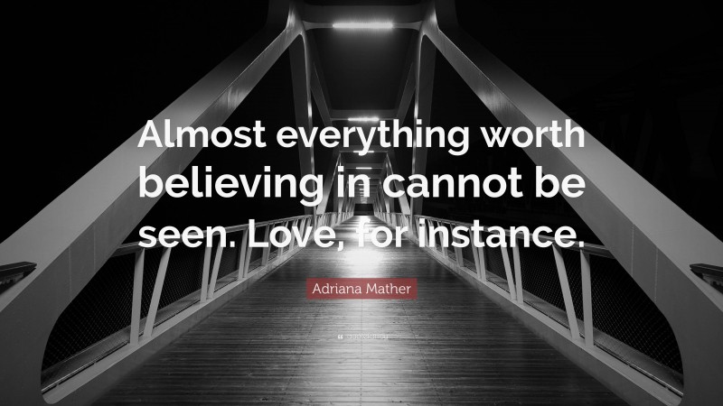 Adriana Mather Quote: “Almost everything worth believing in cannot be seen. Love, for instance.”