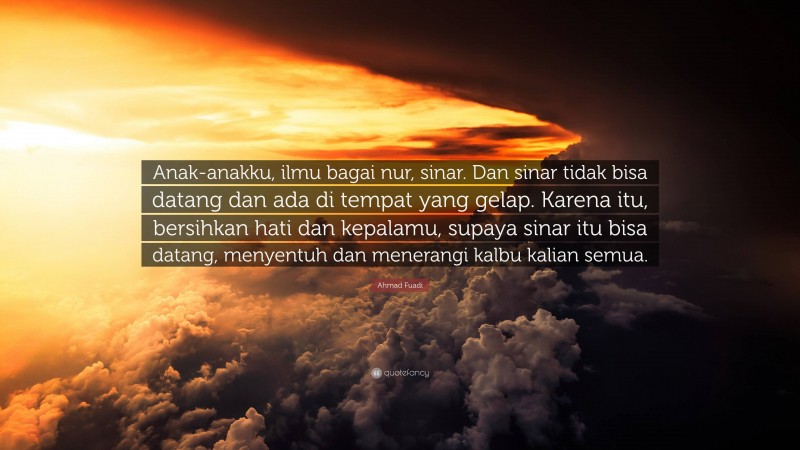 Ahmad Fuadi Quote: “Anak-anakku, ilmu bagai nur, sinar. Dan sinar tidak bisa datang dan ada di tempat yang gelap. Karena itu, bersihkan hati dan kepalamu, supaya sinar itu bisa datang, menyentuh dan menerangi kalbu kalian semua.”