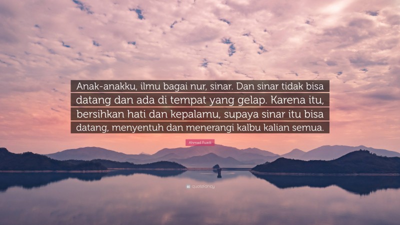 Ahmad Fuadi Quote: “Anak-anakku, ilmu bagai nur, sinar. Dan sinar tidak bisa datang dan ada di tempat yang gelap. Karena itu, bersihkan hati dan kepalamu, supaya sinar itu bisa datang, menyentuh dan menerangi kalbu kalian semua.”