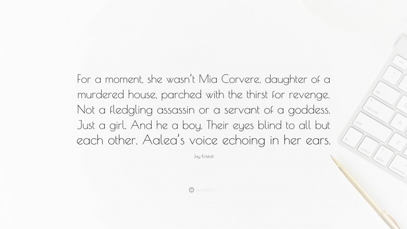 Jay Kristoff Quote: “For a moment, she wasn’t Mia Corvere, daughter of a murdered house, parched with the thirst for revenge. Not a fledgling assassin or a servant of a goddess. Just a girl. And he a boy. Their eyes blind to all but each other. Aalea’s voice echoing in her ears.”