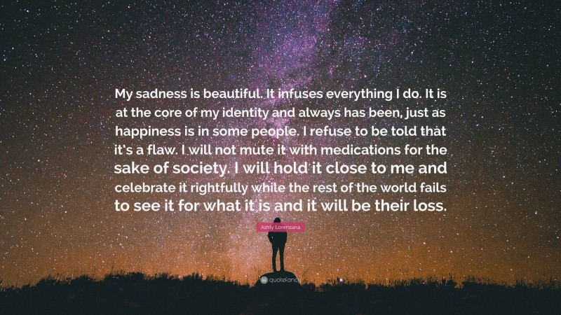 Ashly Lorenzana Quote: “My sadness is beautiful. It infuses everything I do. It is at the core of my identity and always has been, just as happiness is in some people. I refuse to be told that it’s a flaw. I will not mute it with medications for the sake of society. I will hold it close to me and celebrate it rightfully while the rest of the world fails to see it for what it is and it will be their loss.”