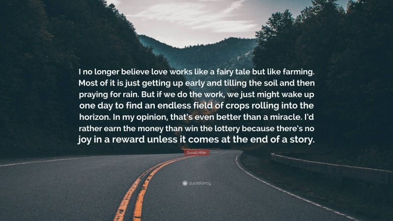 Donald Miller Quote: “I no longer believe love works like a fairy tale but like farming. Most of it is just getting up early and tilling the soil and then praying for rain. But if we do the work, we just might wake up one day to find an endless field of crops rolling into the horizon. In my opinion, that’s even better than a miracle. I’d rather earn the money than win the lottery because there’s no joy in a reward unless it comes at the end of a story.”