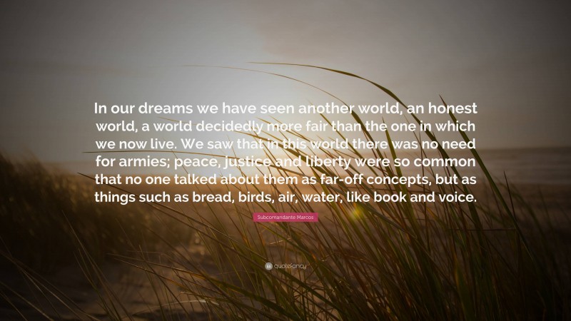 Subcomandante Marcos Quote: “In our dreams we have seen another world, an honest world, a world decidedly more fair than the one in which we now live. We saw that in this world there was no need for armies; peace, justice and liberty were so common that no one talked about them as far-off concepts, but as things such as bread, birds, air, water, like book and voice.”