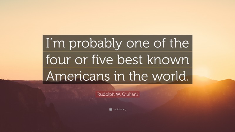 Rudolph W. Giuliani Quote: “I’m probably one of the four or five best known Americans in the world.”