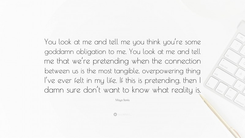 Maya Banks Quote: “You look at me and tell me you think you’re some goddamn obligation to me. You look at me and tell me that we’re pretending when the connection between us is the most tangible, overpowering thing I’ve ever felt in my life. If this is pretending, then I damn sure don’t want to know what reality is.”