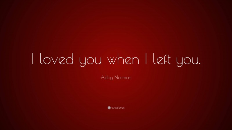 Abby Norman Quote: “I loved you when I left you.”