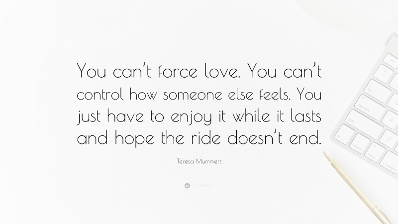 Teresa Mummert Quote: “You can’t force love. You can’t control how someone else feels. You just have to enjoy it while it lasts and hope the ride doesn’t end.”