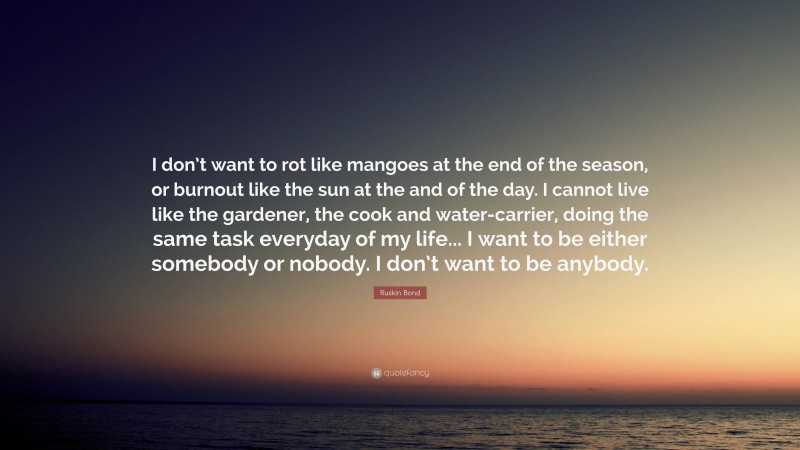 Ruskin Bond Quote: “I don’t want to rot like mangoes at the end of the season, or burnout like the sun at the and of the day. I cannot live like the gardener, the cook and water-carrier, doing the same task everyday of my life... I want to be either somebody or nobody. I don’t want to be anybody.”