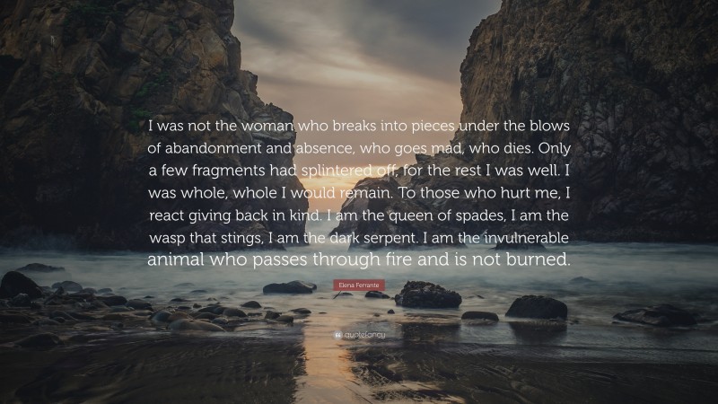 Elena Ferrante Quote: “I was not the woman who breaks into pieces under the blows of abandonment and absence, who goes mad, who dies. Only a few fragments had splintered off, for the rest I was well. I was whole, whole I would remain. To those who hurt me, I react giving back in kind. I am the queen of spades, I am the wasp that stings, I am the dark serpent. I am the invulnerable animal who passes through fire and is not burned.”