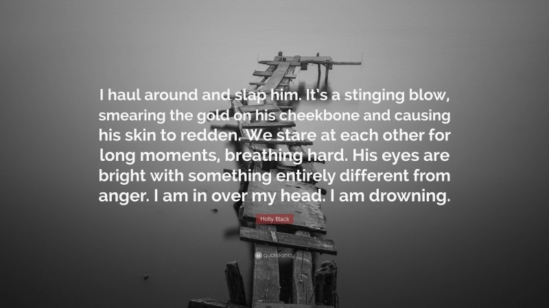 Holly Black Quote: “I haul around and slap him. It’s a stinging blow, smearing the gold on his cheekbone and causing his skin to redden. We stare at each other for long moments, breathing hard. His eyes are bright with something entirely different from anger. I am in over my head. I am drowning.”