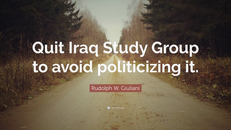 Rudolph W. Giuliani Quote: “Quit Iraq Study Group to avoid politicizing it.”