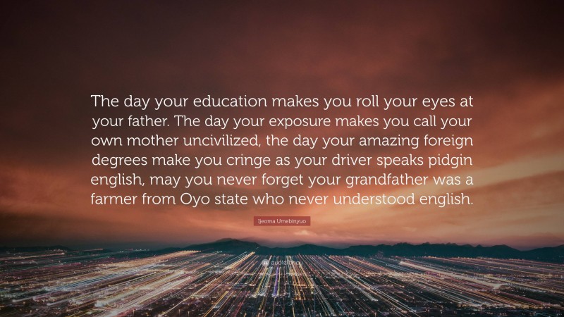 Ijeoma Umebinyuo Quote: “The day your education makes you roll your eyes at your father. The day your exposure makes you call your own mother uncivilized, the day your amazing foreign degrees make you cringe as your driver speaks pidgin english, may you never forget your grandfather was a farmer from Oyo state who never understood english.”