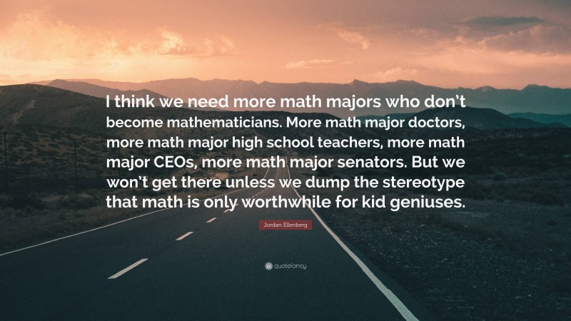 Jordan Ellenberg Quote: “I think we need more math majors who don’t become mathematicians. More math major doctors, more math major high school teachers, more math major CEOs, more math major senators. But we won’t get there unless we dump the stereotype that math is only worthwhile for kid geniuses.”