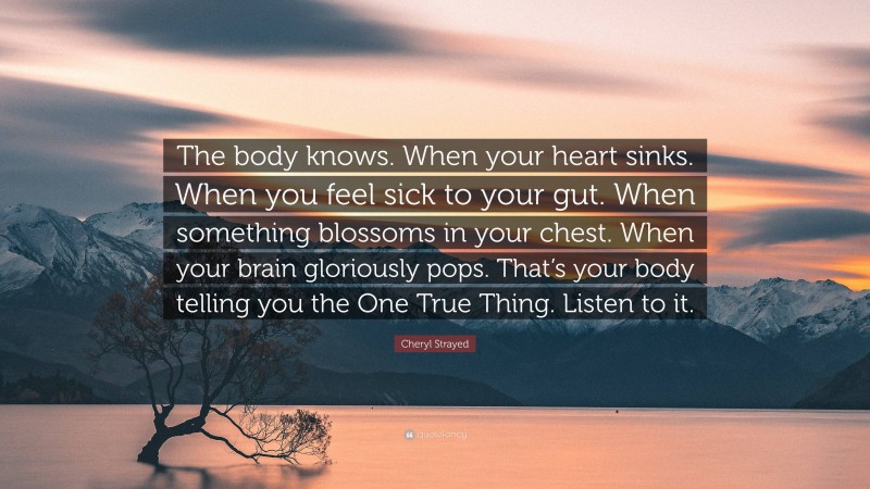Cheryl Strayed Quote: “The body knows. When your heart sinks. When you feel sick to your gut. When something blossoms in your chest. When your brain gloriously pops. That’s your body telling you the One True Thing. Listen to it.”