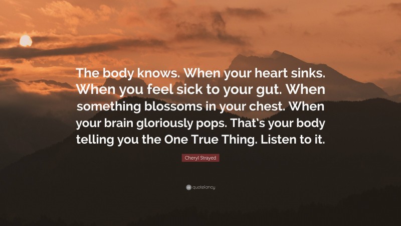 Cheryl Strayed Quote: “The body knows. When your heart sinks. When you feel sick to your gut. When something blossoms in your chest. When your brain gloriously pops. That’s your body telling you the One True Thing. Listen to it.”