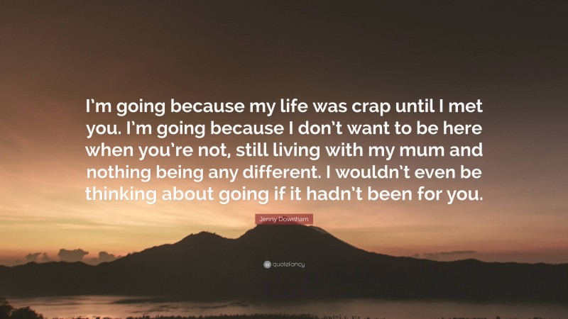 Jenny Downham Quote: “I’m going because my life was crap until I met you. I’m going because I don’t want to be here when you’re not, still living with my mum and nothing being any different. I wouldn’t even be thinking about going if it hadn’t been for you.”