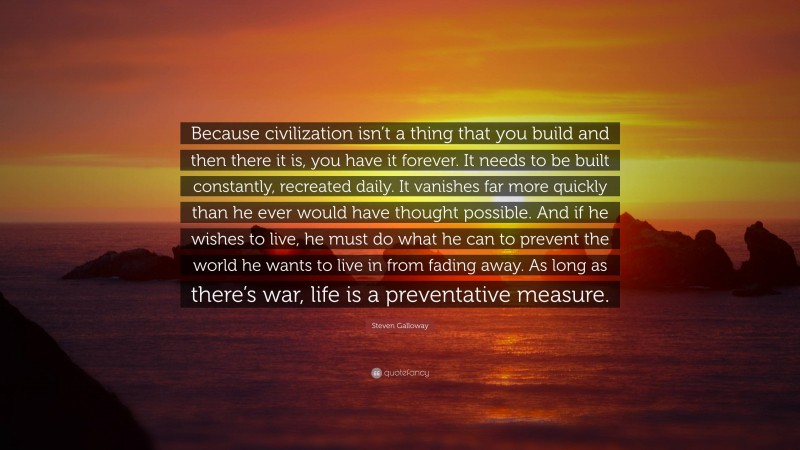 Steven Galloway Quote: “Because civilization isn’t a thing that you build and then there it is, you have it forever. It needs to be built constantly, recreated daily. It vanishes far more quickly than he ever would have thought possible. And if he wishes to live, he must do what he can to prevent the world he wants to live in from fading away. As long as there’s war, life is a preventative measure.”