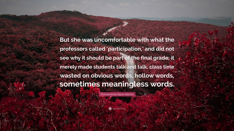 Chimamanda Ngozi Adichie Quote: “But she was uncomfortable with what the professors called ‘participation,’ and did not see why it should be part of the final grade; it merely made students talk and talk, class time wasted on obvious words, hollow words, sometimes meaningless words.”