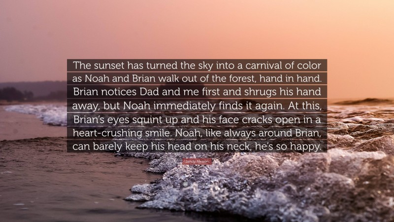 Jandy Nelson Quote: “The sunset has turned the sky into a carnival of color as Noah and Brian walk out of the forest, hand in hand. Brian notices Dad and me first and shrugs his hand away, but Noah immediately finds it again. At this, Brian’s eyes squint up and his face cracks open in a heart-crushing smile. Noah, like always around Brian, can barely keep his head on his neck, he’s so happy.”