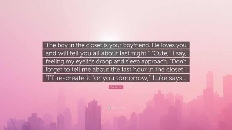 Cat Patrick Quote: “The boy in the closet is your boyfriend. He loves you and will tell you all about last night.” “Cute,” I say, feeling my eyelids droop and sleep approach. “Don’t forget to tell me about the last hour in the closet.” “I’ll re-create it for you tomorrow,” Luke says...”