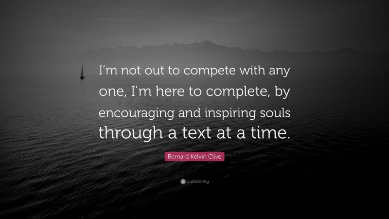 Bernard Kelvin Clive Quote: “I’m not out to compete with any one, I’m here to complete, by encouraging and inspiring souls through a text at a time.”