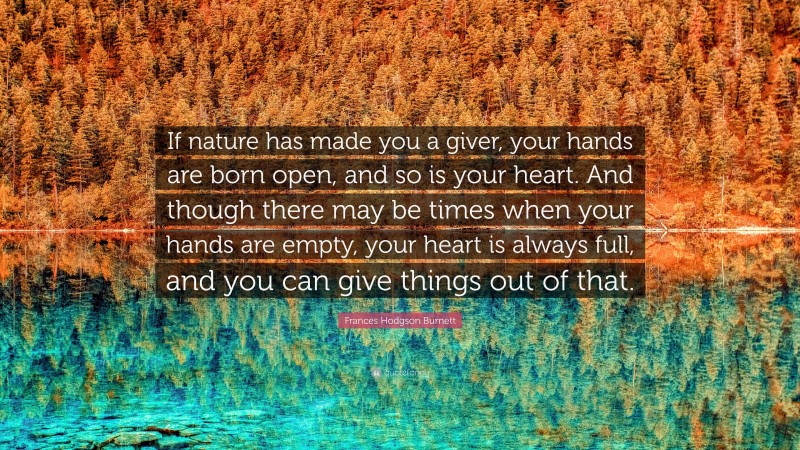 Frances Hodgson Burnett Quote: “If nature has made you a giver, your hands are born open, and so is your heart. And though there may be times when your hands are empty, your heart is always full, and you can give things out of that.”
