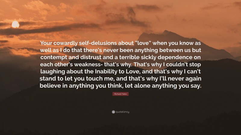 Richard Yates Quote: “Your cowardly self-delusions about “love” when you know as well as I do that there’s never been anything between us but contempt and distrust and a terrible sickly dependence on each other’s weakness- that’s why. That’s why I couldn’t stop laughing about the Inability to Love, and that’s why I can’t stand to let you touch me, and that’s why I’ll never again believe in anything you think, let alone anything you say.”