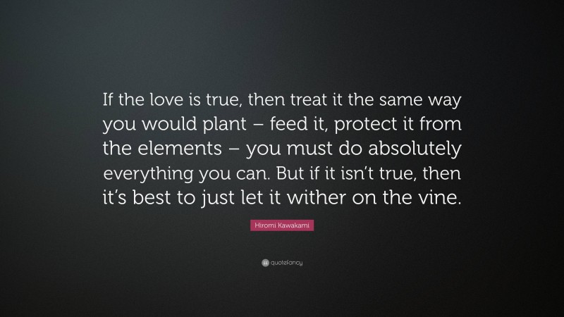Hiromi Kawakami Quote: “If the love is true, then treat it the same way you would plant – feed it, protect it from the elements – you must do absolutely everything you can. But if it isn’t true, then it’s best to just let it wither on the vine.”