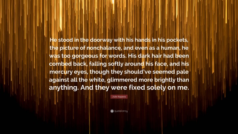 Julie Kagawa Quote: “He stood in the doorway with his hands in his pockets, the picture of nonchalance, and even as a human, he was too gorgeous for words. His dark hair had been combed back, falling softly around his face, and his mercury eyes, though they should’ve seemed pale against all the white, glimmered more brightly than anything. And they were fixed solely on me.”