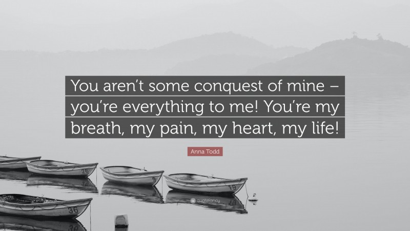 Anna Todd Quote: “You aren’t some conquest of mine – you’re everything to me! You’re my breath, my pain, my heart, my life!”