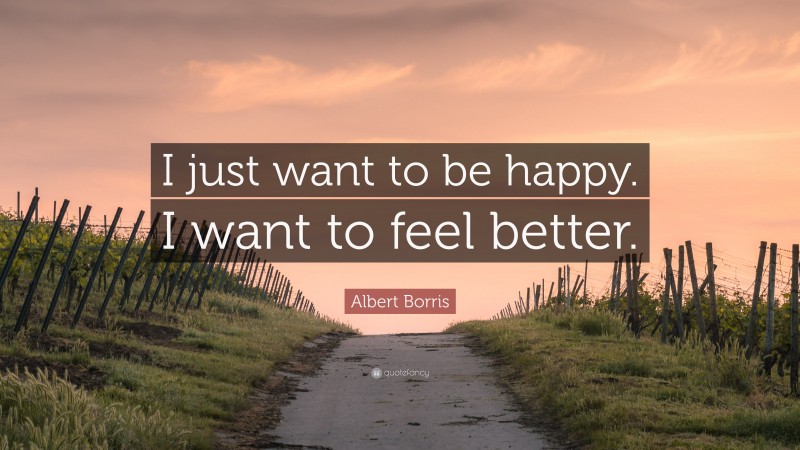 Albert Borris Quote: “I just want to be happy. I want to feel better.”