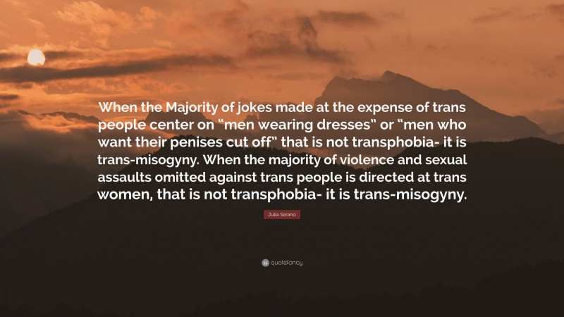 Julia Serano Quote: “When the Majority of jokes made at the expense of trans people center on “men wearing dresses” or “men who want their penises cut off” that is not transphobia- it is trans-misogyny. When the majority of violence and sexual assaults omitted against trans people is directed at trans women, that is not transphobia- it is trans-misogyny.”