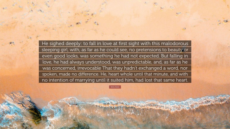 Betty Neels Quote: “He sighed deeply: to fall in love at first sight with this malodorous sleeping girl, with, as far as he could see, no pretensions to beauty or even good looks, was something he had not expected. But falling in love, he had always understood, was unpredictable, and, as far as he was concerned, irrevocable That they hadn’t exchanged a word, nor spoken, made no difference. He, heart whole until that minute, and with no intention of marrying until it suited him, had lost that same heart.”