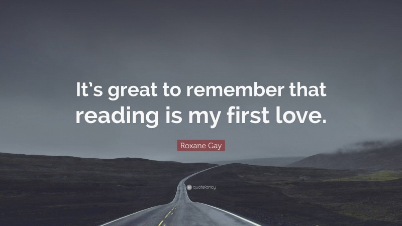 Roxane Gay Quote: “It’s great to remember that reading is my first love.”