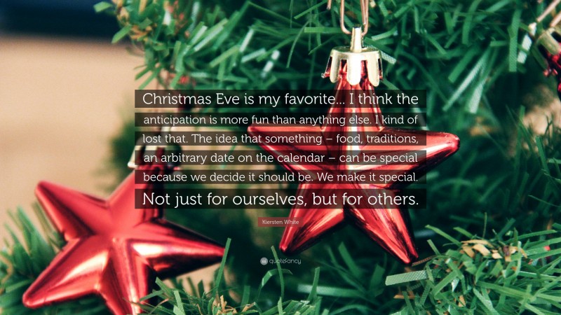 Kiersten White Quote: “Christmas Eve is my favorite... I think the anticipation is more fun than anything else. I kind of lost that. The idea that something – food, traditions, an arbitrary date on the calendar – can be special because we decide it should be. We make it special. Not just for ourselves, but for others.”